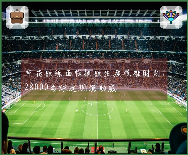 申花教练面临执教生涯艰难时刻，28000名球迷现场助威
