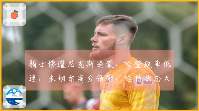 骑士惨遭尼克斯逆袭，哈登效率低迷，米切尔高分领衔，哈特状态火热